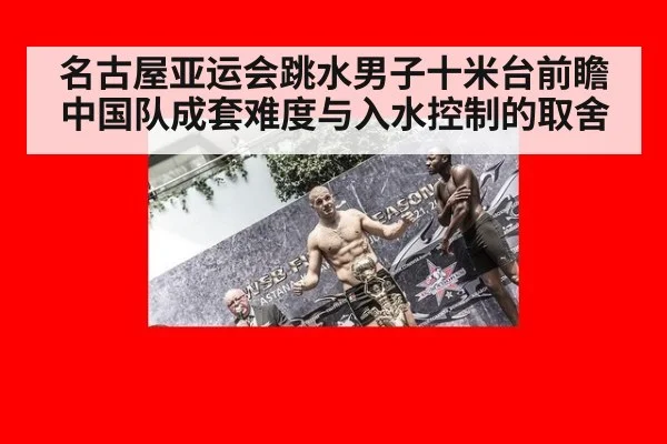 名古屋亚运会跳水男子十米台前瞻 中国队成套难度与入水控制的取舍