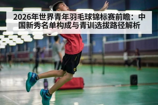 2026年世界青年羽毛球锦标赛前瞻：中国新秀名单构成与青训选拔路径解析